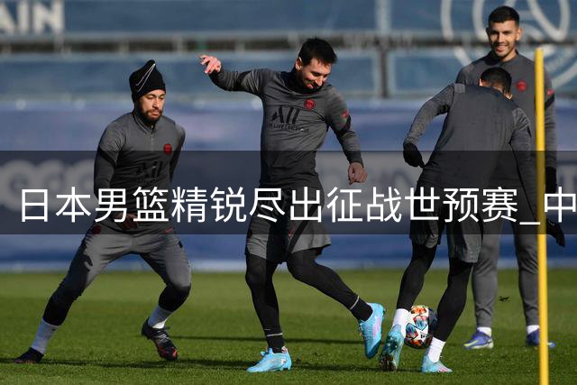 日本男篮精锐尽出征战世预赛 中国出线前景现转机？