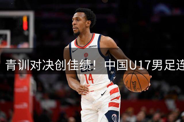 青训对决创佳绩！中国U17男足连克欧洲豪门展现战术成熟度